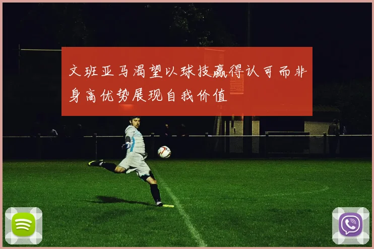 文班亚马渴望以球技赢得认可而非身高优势展现自我价值