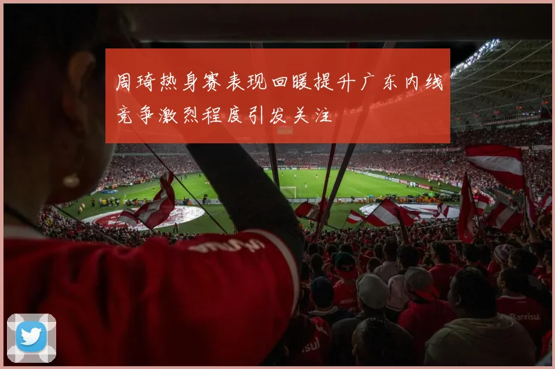 周琦热身赛表现回暖提升广东内线竞争激烈程度引发关注