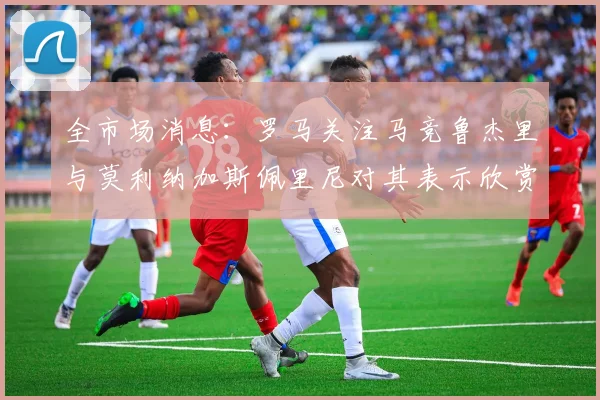 全市场消息：罗马关注马竞鲁杰里与莫利纳加斯佩里尼对其表示欣赏