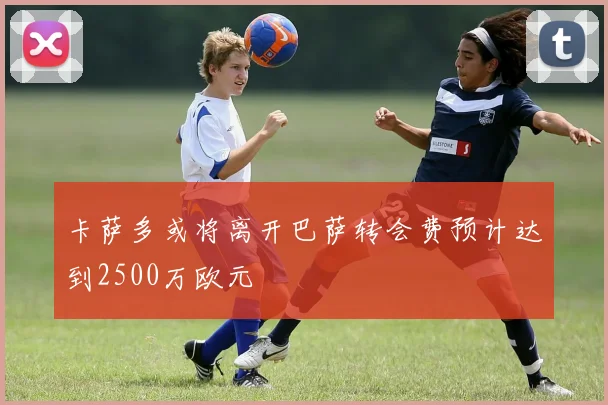 卡萨多或将离开巴萨转会费预计达到2500万欧元