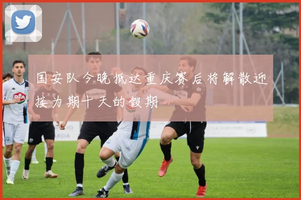 国安队今晚抵达重庆赛后将解散迎接为期十天的假期
