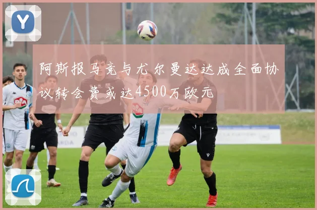 阿斯报马竞与尤尔曼达达成全面协议转会费或达4500万欧元