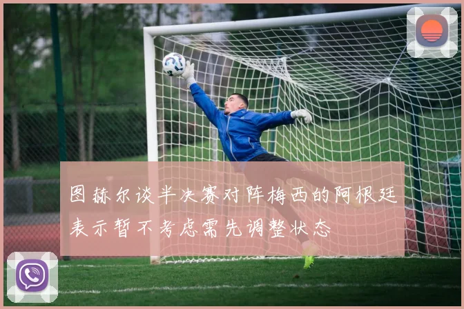 图赫尔谈半决赛对阵梅西的阿根廷表示暂不考虑需先调整状态
