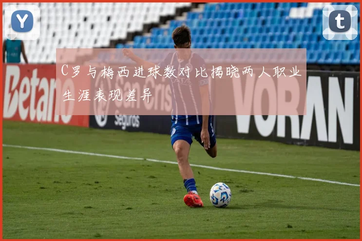 C罗与梅西进球数对比揭晓两人职业生涯表现差异