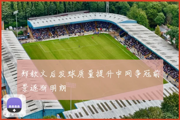 郑钦文后发球质量提升中网争冠前景逐渐明朗