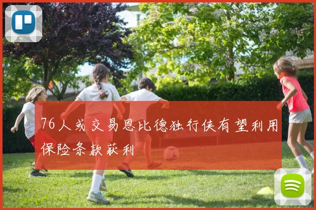 76人或交易恩比德独行侠有望利用保险条款获利