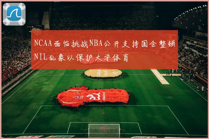 NCAA面临挑战NBA公开支持国会整顿NIL乱象以保护大学体育