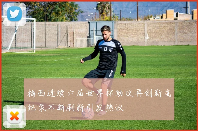 梅西连续六届世界杯助攻再创新高纪录不断刷新引发热议