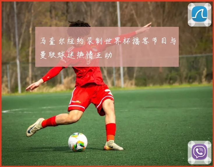 马奎尔纽约录制世界杯播客节目与曼联球迷热情互动