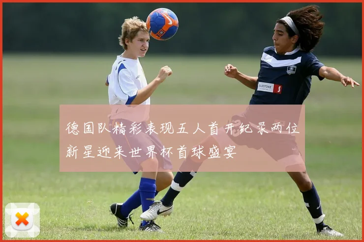 德国队精彩表现五人首开纪录两位新星迎来世界杯首球盛宴