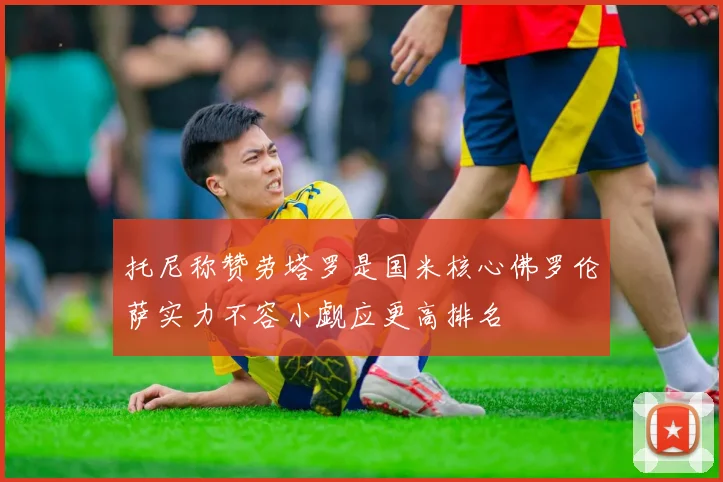 托尼称赞劳塔罗是国米核心佛罗伦萨实力不容小觑应更高排名