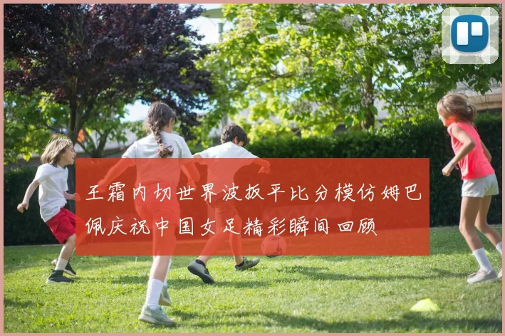王霜内切世界波扳平比分模仿姆巴佩庆祝中国女足精彩瞬间回顾