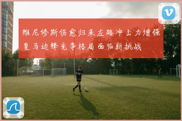 维尼修斯伤愈归来左路冲击力增强皇马边锋竞争格局面临新挑战