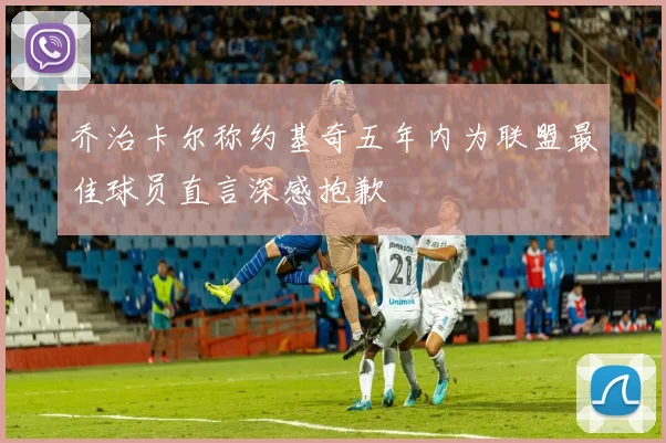 乔治卡尔称约基奇五年内为联盟最佳球员直言深感抱歉