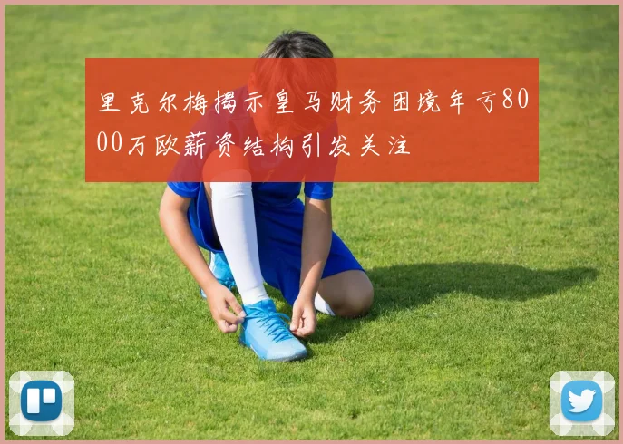 里克尔梅揭示皇马财务困境年亏8000万欧薪资结构引发关注