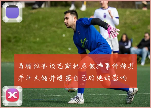 马特拉齐谈巴斯托尼假摔事件称其并非大错并透露自己对他的影响