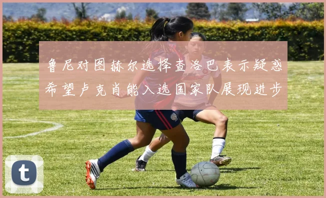 鲁尼对图赫尔选择查洛巴表示疑惑希望卢克肖能入选国家队展现进步