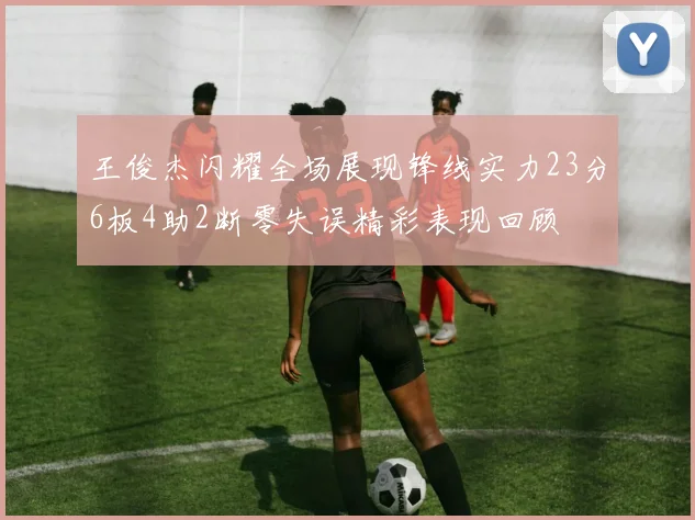 王俊杰闪耀全场展现锋线实力23分6板4助2断零失误精彩表现回顾