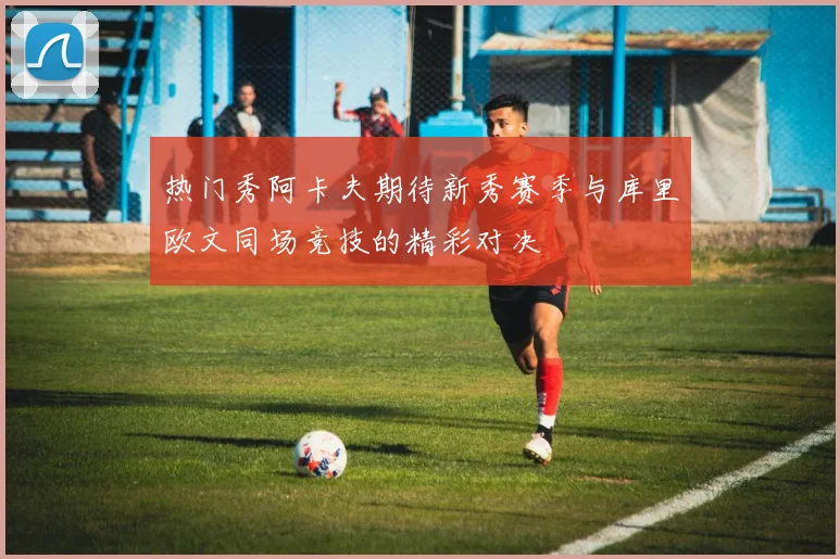 热门秀阿卡夫期待新秀赛季与库里欧文同场竞技的精彩对决