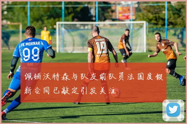 佩顿沃特森与队友前队员法国度假新合同已敲定引发关注