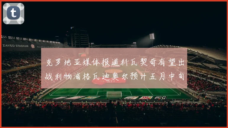 克罗地亚媒体报道科瓦契奇有望出战利物浦格瓦迪奥尔预计五月中旬回归