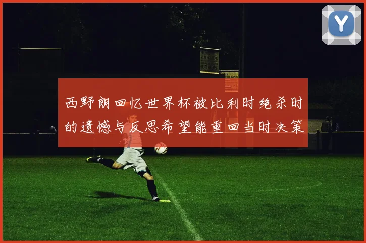 西野朗回忆世界杯被比利时绝杀时的遗憾与反思希望能重回当时决策时刻