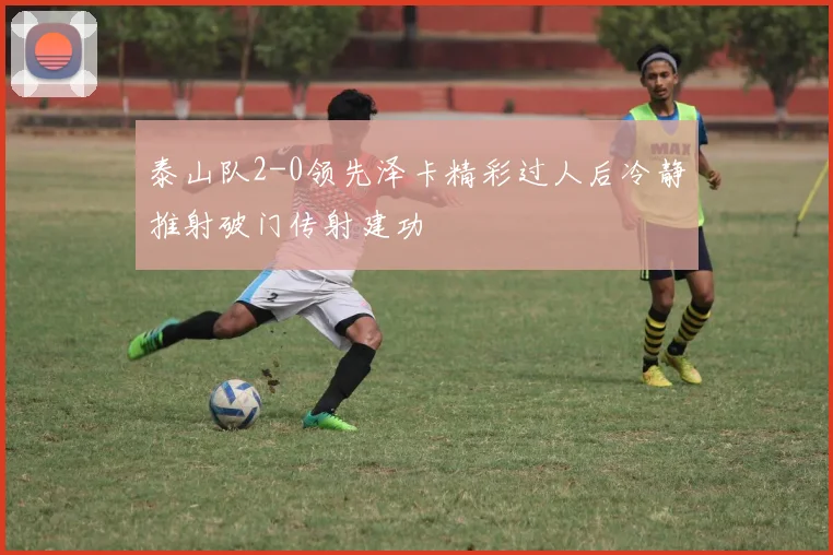 泰山队2-0领先泽卡精彩过人后冷静推射破门传射建功