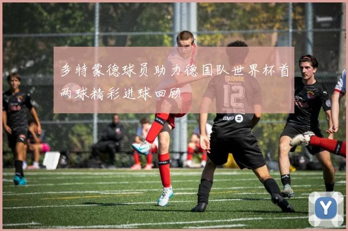 多特蒙德球员助力德国队世界杯首两球精彩进球回顾