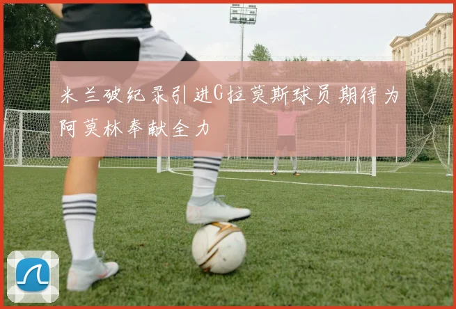 米兰破纪录引进G拉莫斯球员期待为阿莫林奉献全力